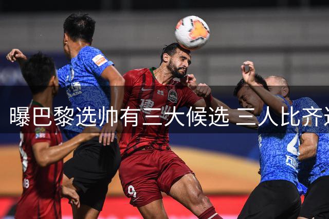 曝巴黎选帅有三大候选 三人比齐达内更有可能